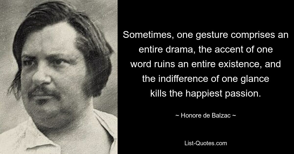 Sometimes, one gesture comprises an entire drama, the accent of one word ruins an entire existence, and the indifference of one glance kills the happiest passion. — © Honore de Balzac