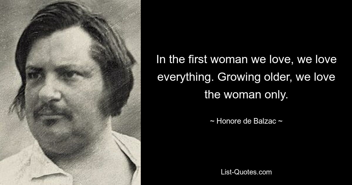 In the first woman we love, we love everything. Growing older, we love the woman only. — © Honore de Balzac