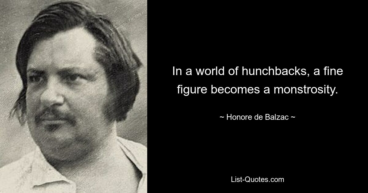 In a world of hunchbacks, a fine figure becomes a monstrosity. — © Honore de Balzac