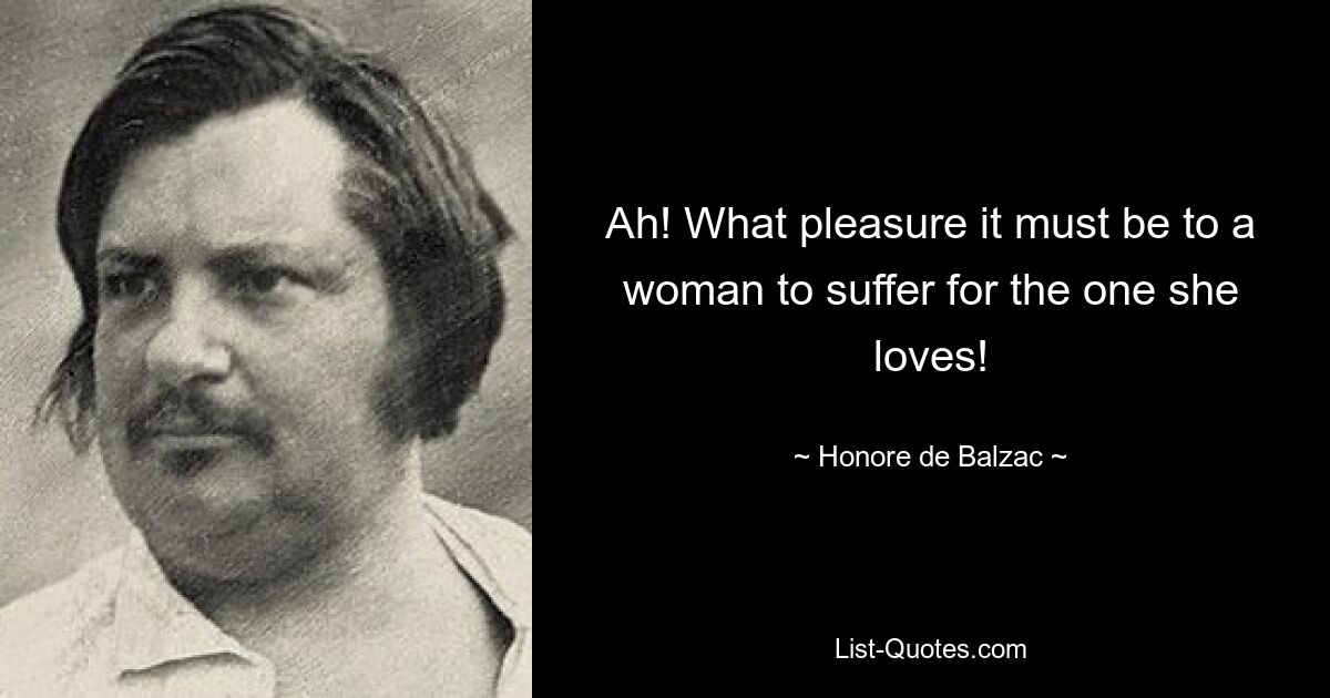 Ah! What pleasure it must be to a woman to suffer for the one she loves! — © Honore de Balzac