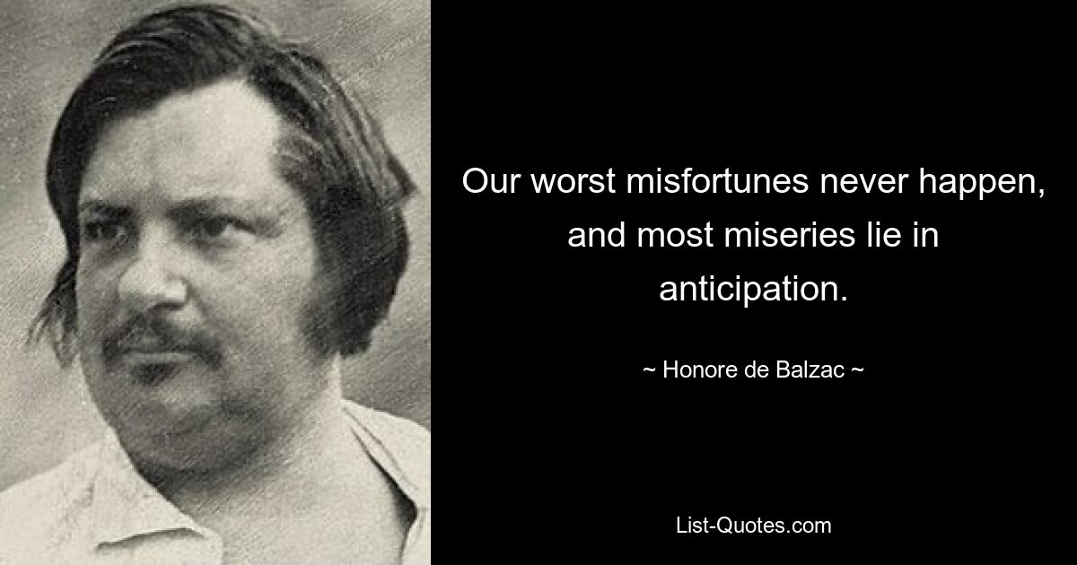 Our worst misfortunes never happen, and most miseries lie in anticipation. — © Honore de Balzac