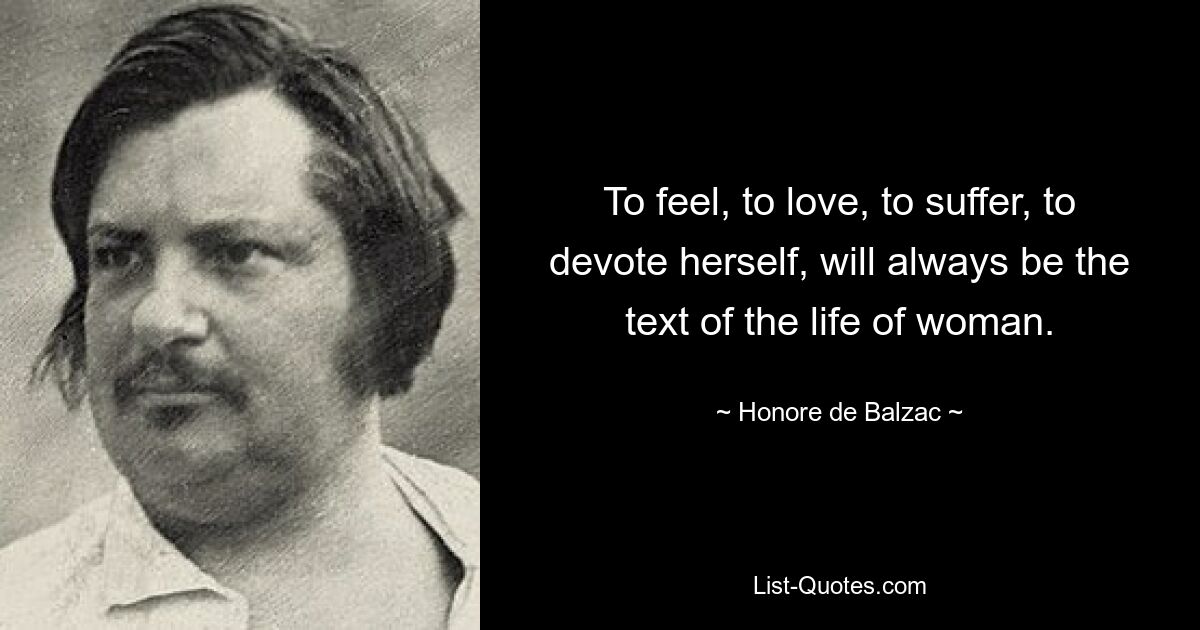 To feel, to love, to suffer, to devote herself, will always be the text of the life of woman. — © Honore de Balzac