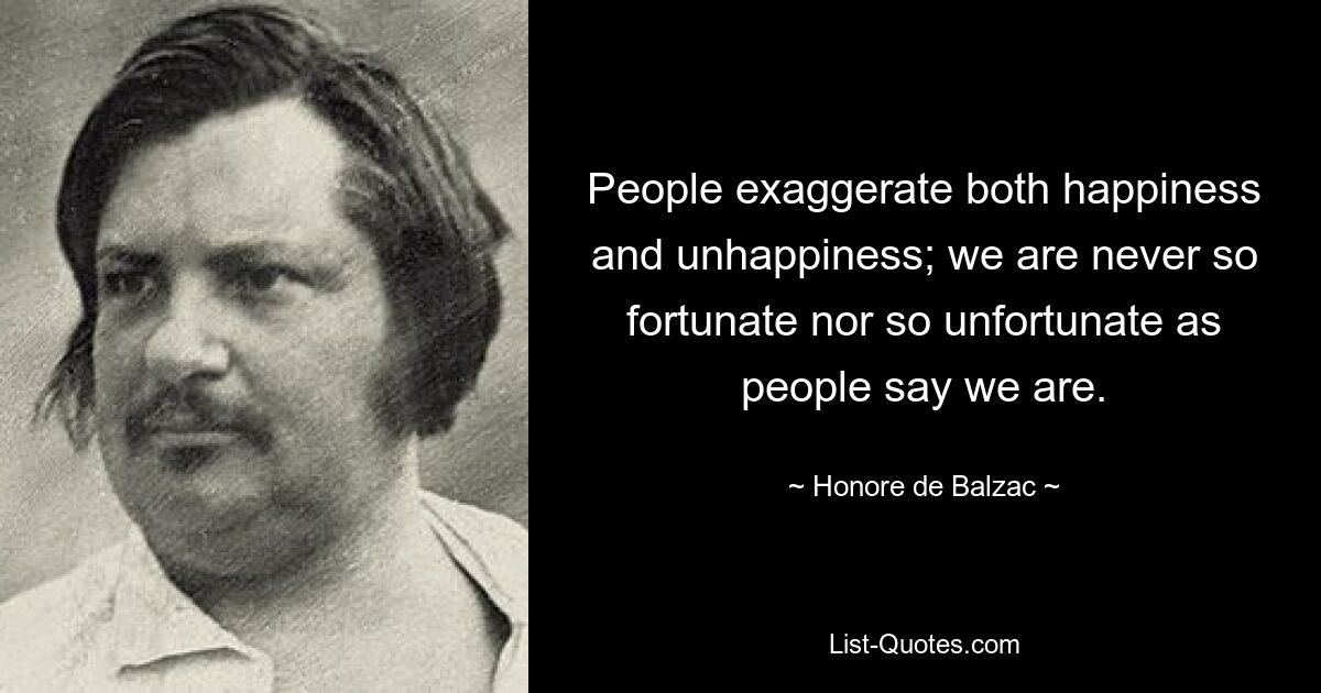 People exaggerate both happiness and unhappiness; we are never so fortunate nor so unfortunate as people say we are. — © Honore de Balzac