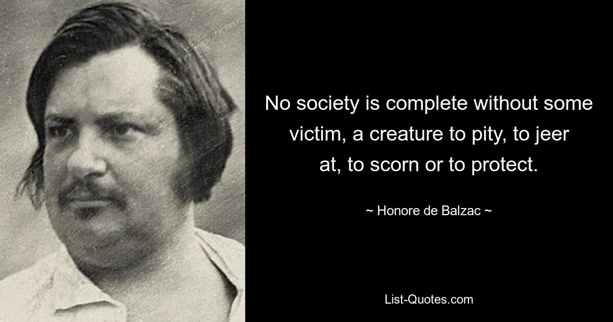 No society is complete without some victim, a creature to pity, to jeer at, to scorn or to protect. — © Honore de Balzac