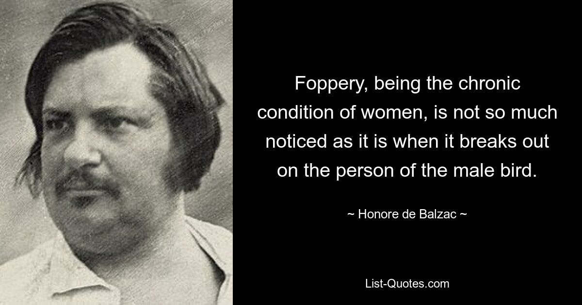 Foppery, being the chronic condition of women, is not so much noticed as it is when it breaks out on the person of the male bird. — © Honore de Balzac