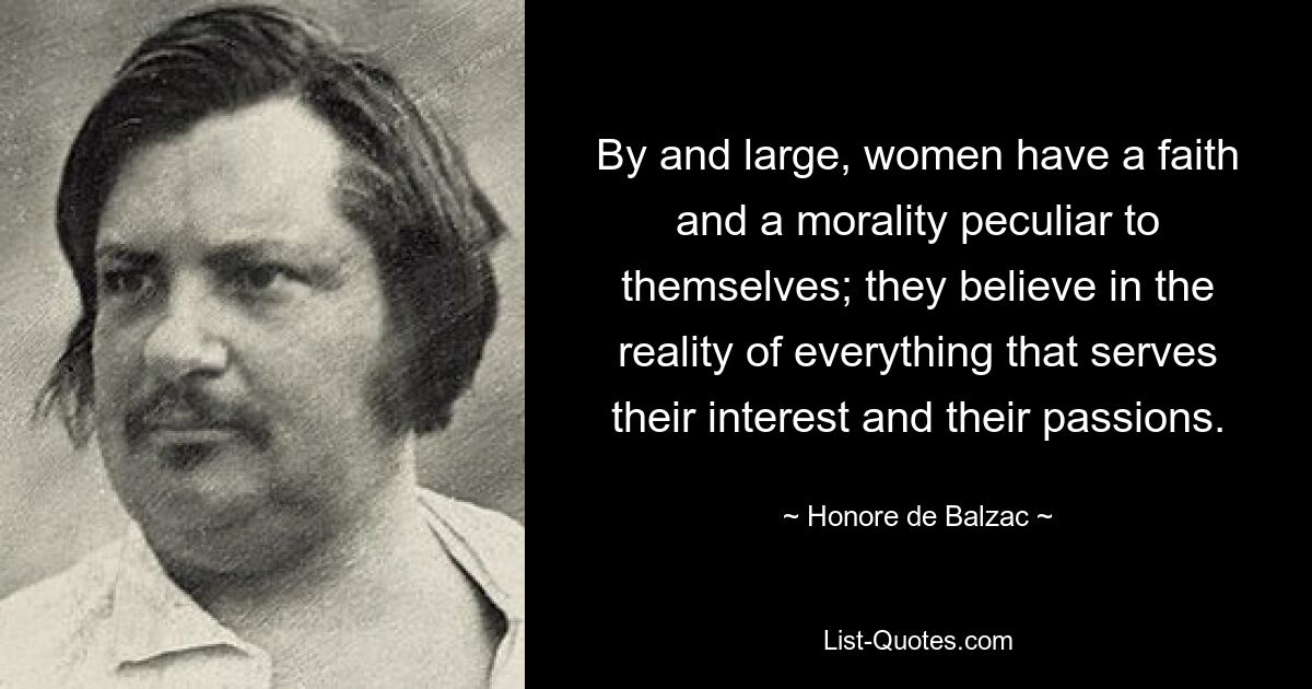 By and large, women have a faith and a morality peculiar to themselves; they believe in the reality of everything that serves their interest and their passions. — © Honore de Balzac