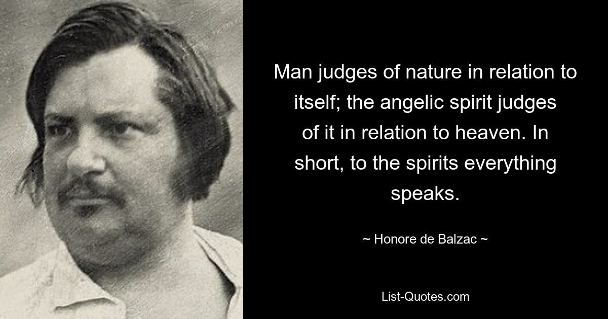 Man judges of nature in relation to itself; the angelic spirit judges of it in relation to heaven. In short, to the spirits everything speaks. — © Honore de Balzac