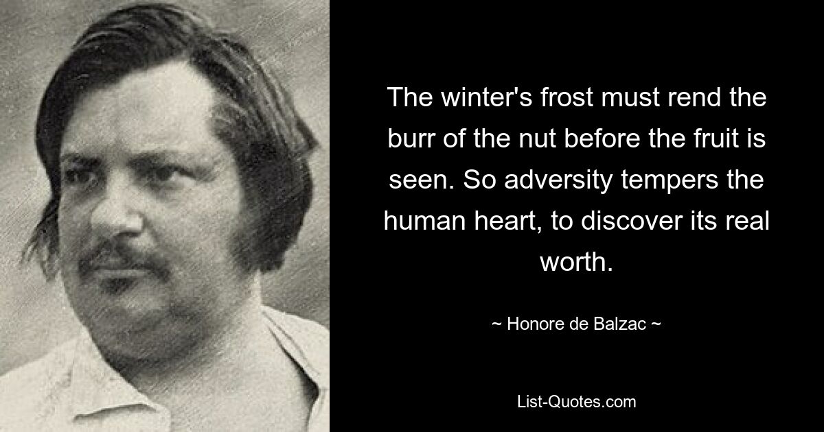 The winter's frost must rend the burr of the nut before the fruit is seen. So adversity tempers the human heart, to discover its real worth. — © Honore de Balzac