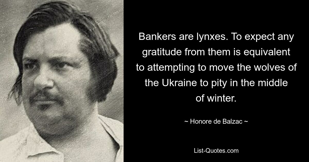 Bankers are lynxes. To expect any gratitude from them is equivalent to attempting to move the wolves of the Ukraine to pity in the middle of winter. — © Honore de Balzac