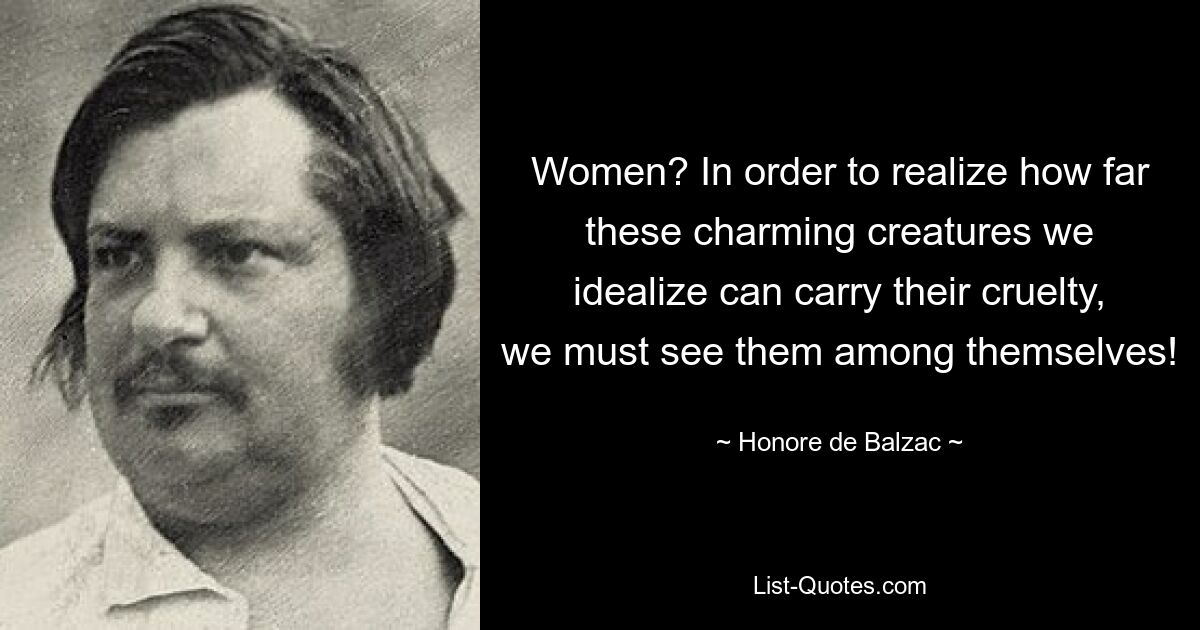 Women? In order to realize how far these charming creatures we idealize can carry their cruelty, we must see them among themselves! — © Honore de Balzac