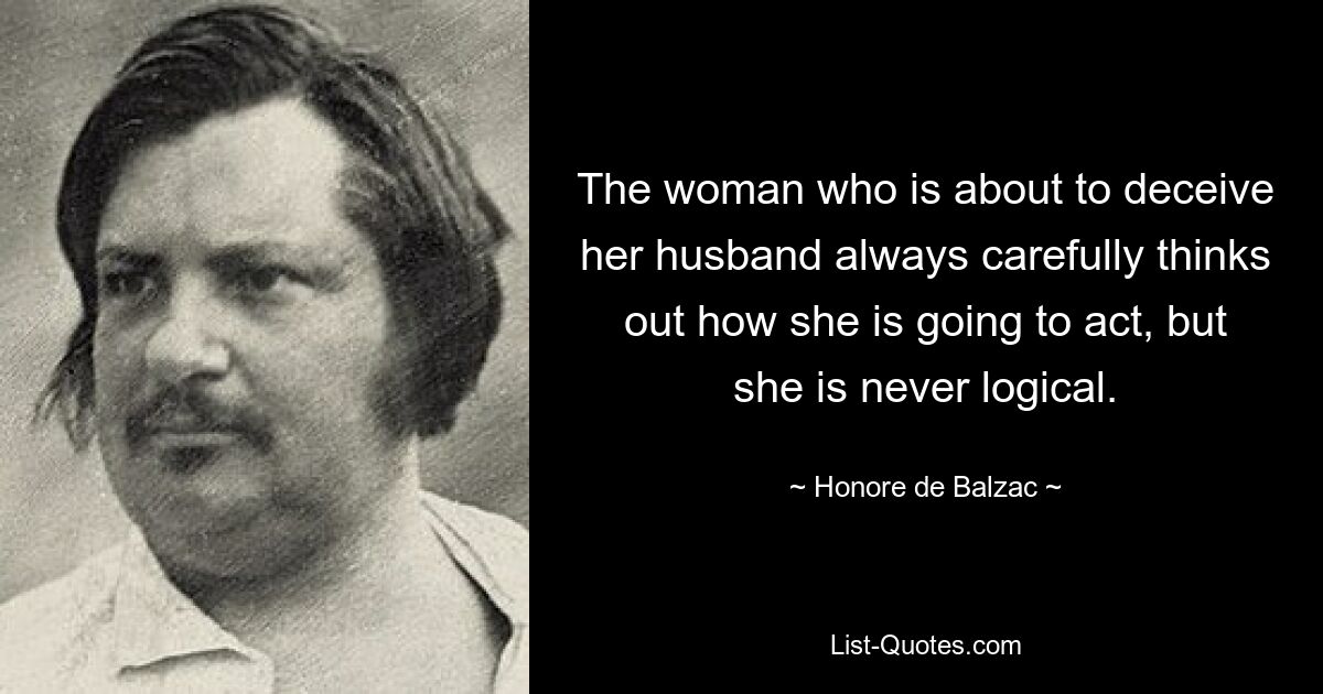 The woman who is about to deceive her husband always carefully thinks out how she is going to act, but she is never logical. — © Honore de Balzac