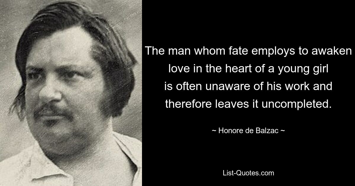 The man whom fate employs to awaken love in the heart of a young girl is often unaware of his work and therefore leaves it uncompleted. — © Honore de Balzac