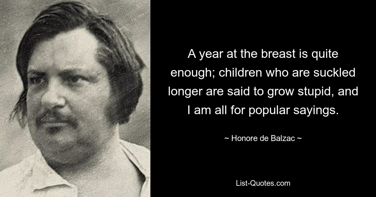 A year at the breast is quite enough; children who are suckled longer are said to grow stupid, and I am all for popular sayings. — © Honore de Balzac