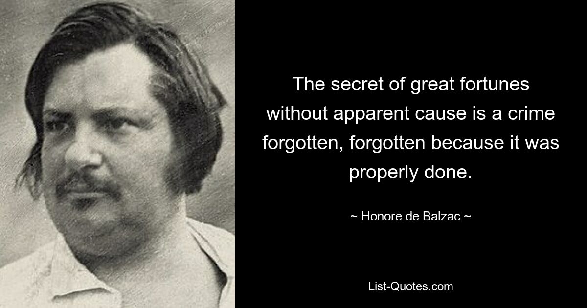 The secret of great fortunes without apparent cause is a crime forgotten, forgotten because it was properly done. — © Honore de Balzac