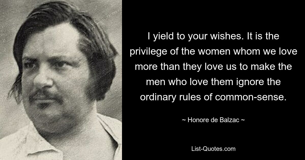 I yield to your wishes. It is the privilege of the women whom we love more than they love us to make the men who love them ignore the ordinary rules of common-sense. — © Honore de Balzac