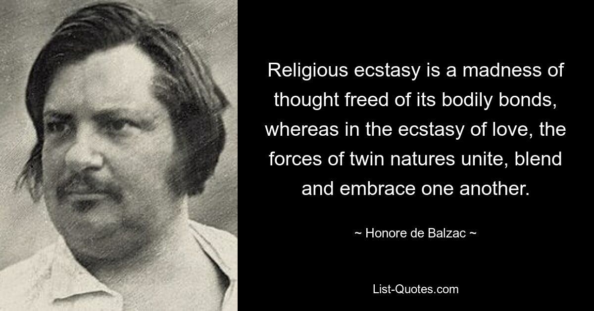 Religious ecstasy is a madness of thought freed of its bodily bonds, whereas in the ecstasy of love, the forces of twin natures unite, blend and embrace one another. — © Honore de Balzac