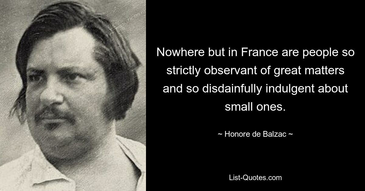 Nowhere but in France are people so strictly observant of great matters and so disdainfully indulgent about small ones. — © Honore de Balzac