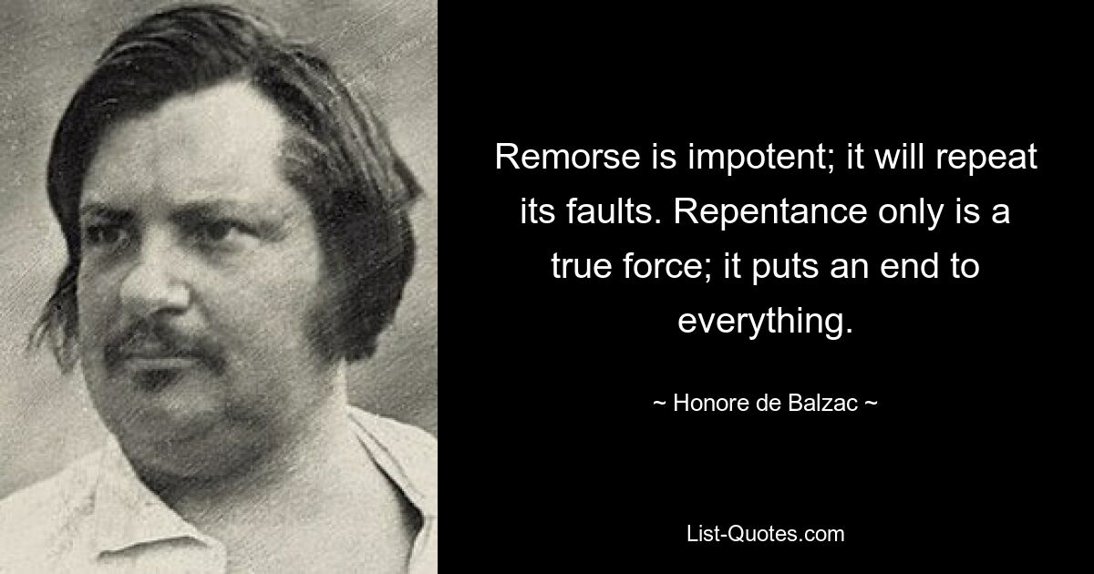 Remorse is impotent; it will repeat its faults. Repentance only is a true force; it puts an end to everything. — © Honore de Balzac