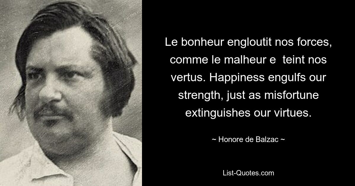 Le bonheur engloutit nos forces, comme le malheur e  teint nos vertus. Happiness engulfs our strength, just as misfortune extinguishes our virtues. — © Honore de Balzac