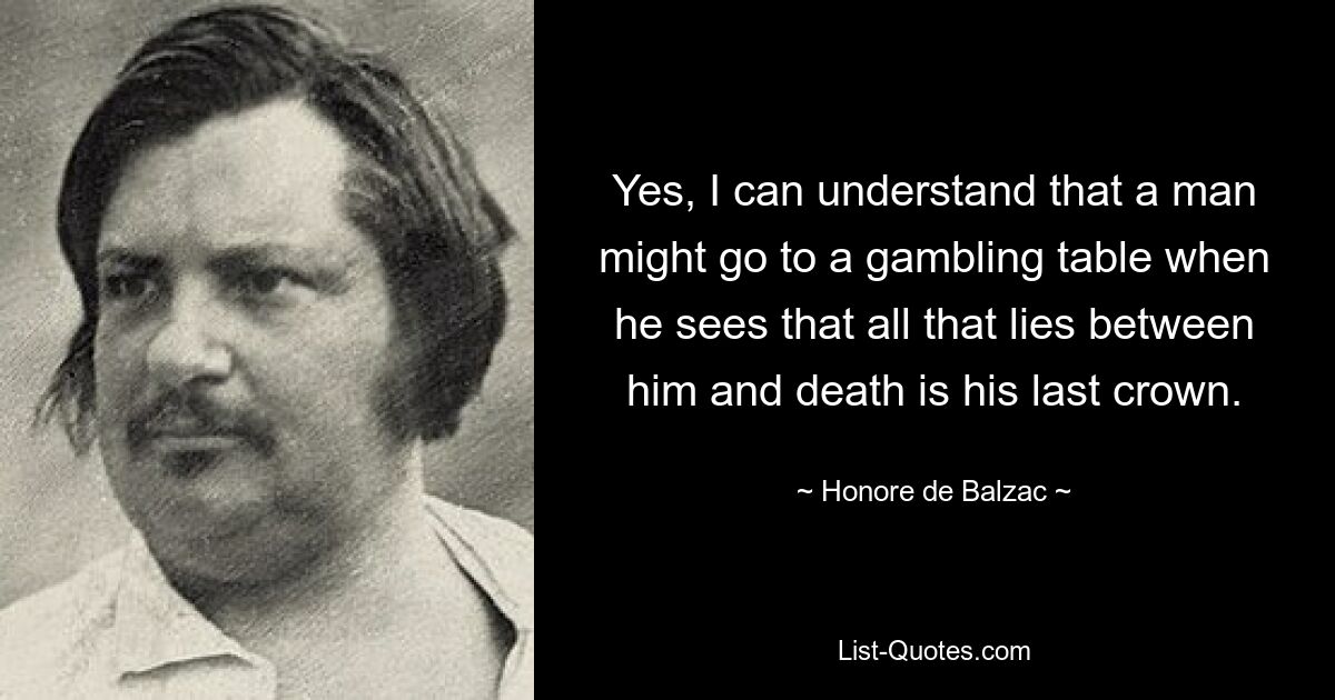 Yes, I can understand that a man might go to a gambling table when he sees that all that lies between him and death is his last crown. — © Honore de Balzac