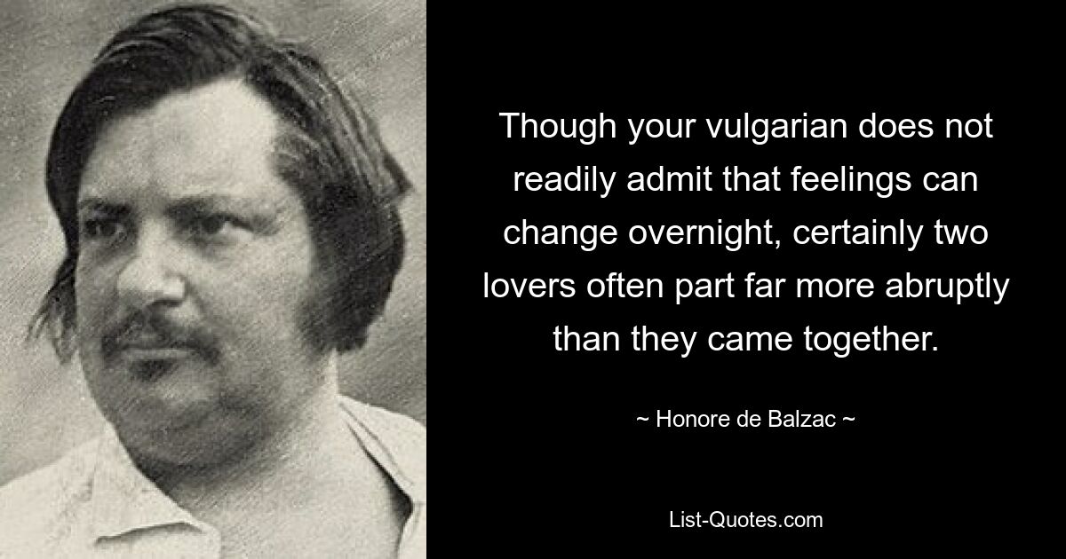 Though your vulgarian does not readily admit that feelings can change overnight, certainly two lovers often part far more abruptly than they came together. — © Honore de Balzac