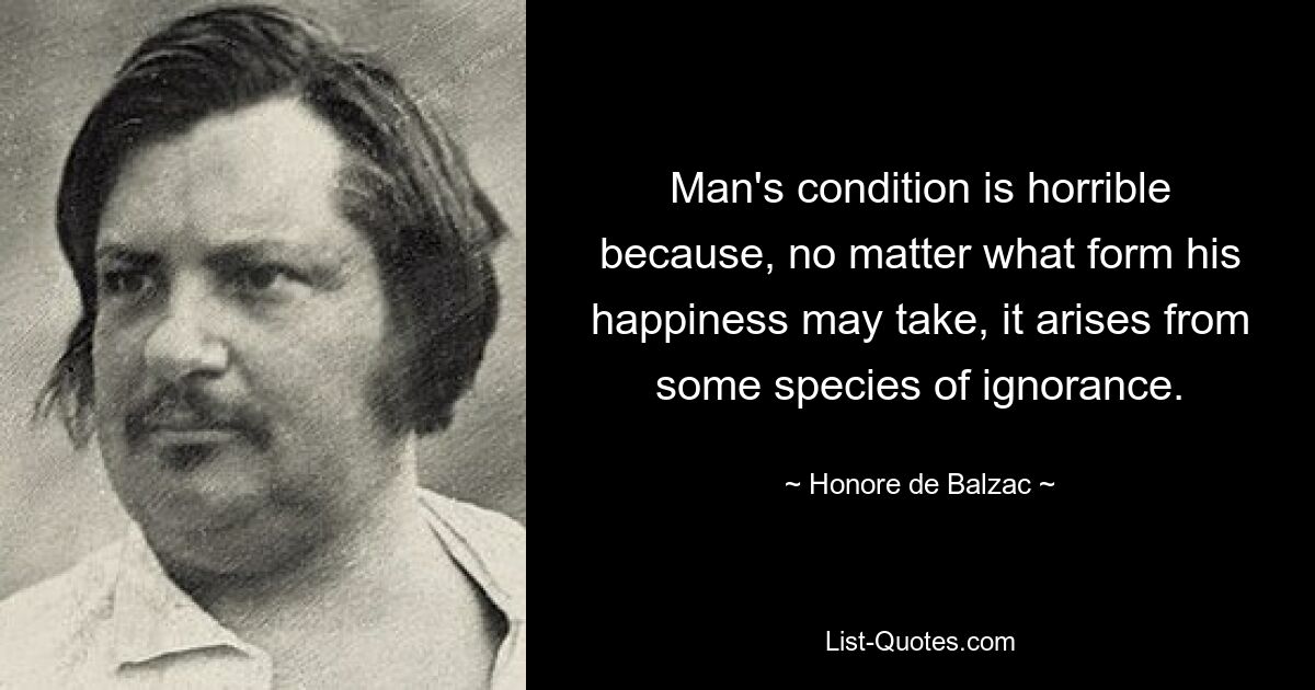 Man's condition is horrible because, no matter what form his happiness may take, it arises from some species of ignorance. — © Honore de Balzac