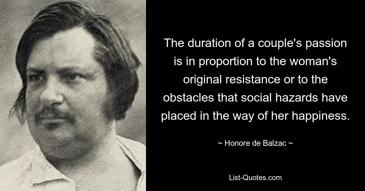 The duration of a couple's passion is in proportion to the woman's original resistance or to the obstacles that social hazards have placed in the way of her happiness. — © Honore de Balzac