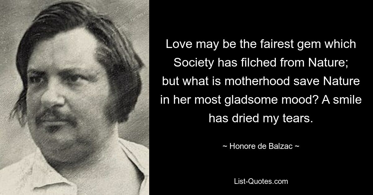 Love may be the fairest gem which Society has filched from Nature; but what is motherhood save Nature in her most gladsome mood? A smile has dried my tears. — © Honore de Balzac