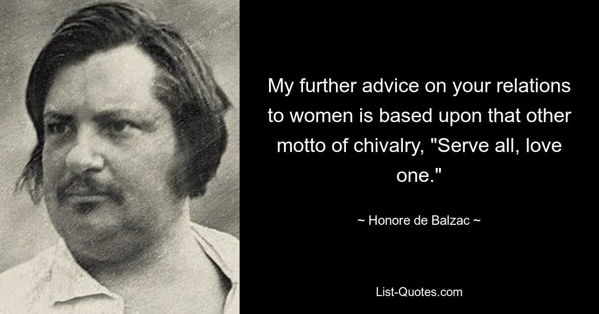 My further advice on your relations to women is based upon that other motto of chivalry, "Serve all, love one." — © Honore de Balzac