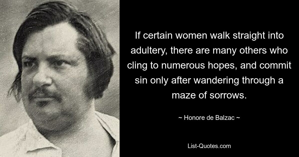 If certain women walk straight into adultery, there are many others who cling to numerous hopes, and commit sin only after wandering through a maze of sorrows. — © Honore de Balzac