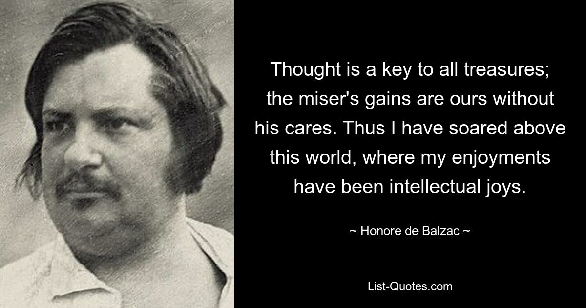 Thought is a key to all treasures; the miser's gains are ours without his cares. Thus I have soared above this world, where my enjoyments have been intellectual joys. — © Honore de Balzac