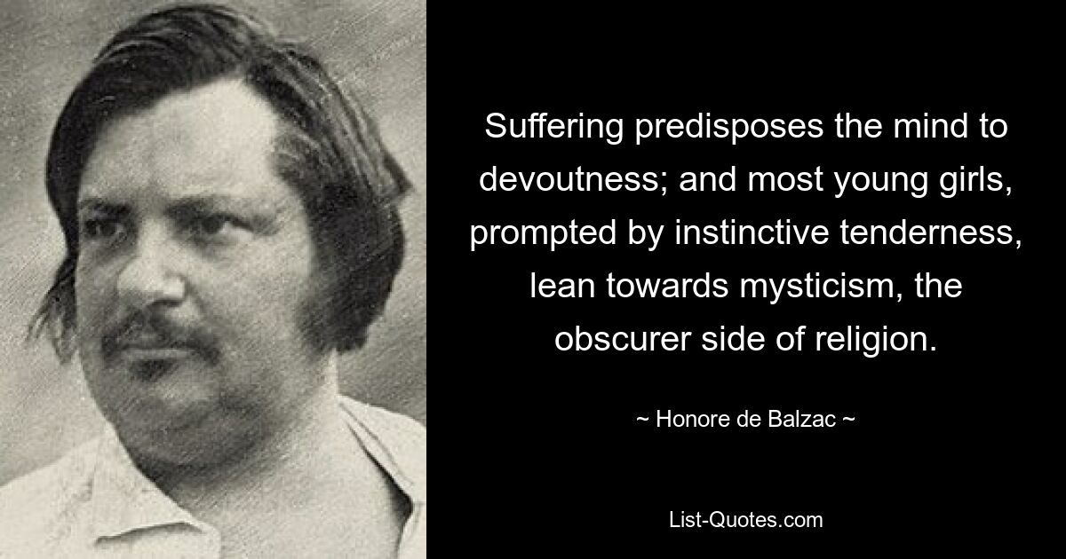 Suffering predisposes the mind to devoutness; and most young girls, prompted by instinctive tenderness, lean towards mysticism, the obscurer side of religion. — © Honore de Balzac