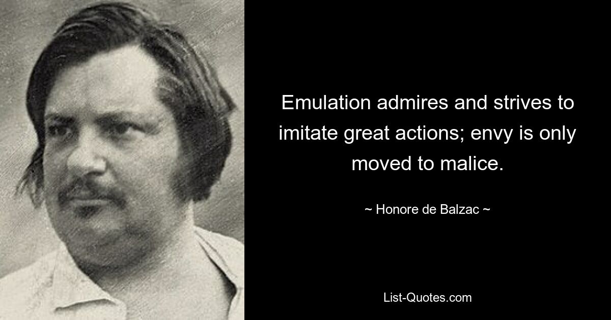 Emulation admires and strives to imitate great actions; envy is only moved to malice. — © Honore de Balzac