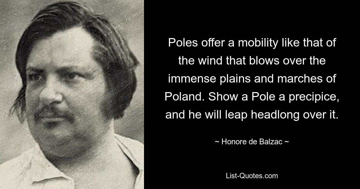 Poles offer a mobility like that of the wind that blows over the immense plains and marches of Poland. Show a Pole a precipice, and he will leap headlong over it. — © Honore de Balzac