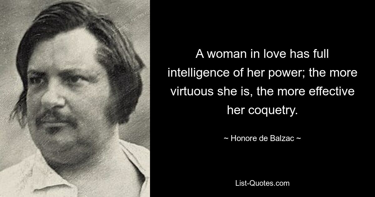 A woman in love has full intelligence of her power; the more virtuous she is, the more effective her coquetry. — © Honore de Balzac