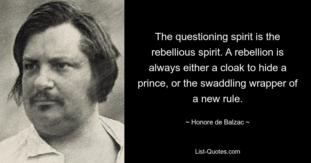 The questioning spirit is the rebellious spirit. A rebellion is always either a cloak to hide a prince, or the swaddling wrapper of a new rule. — © Honore de Balzac