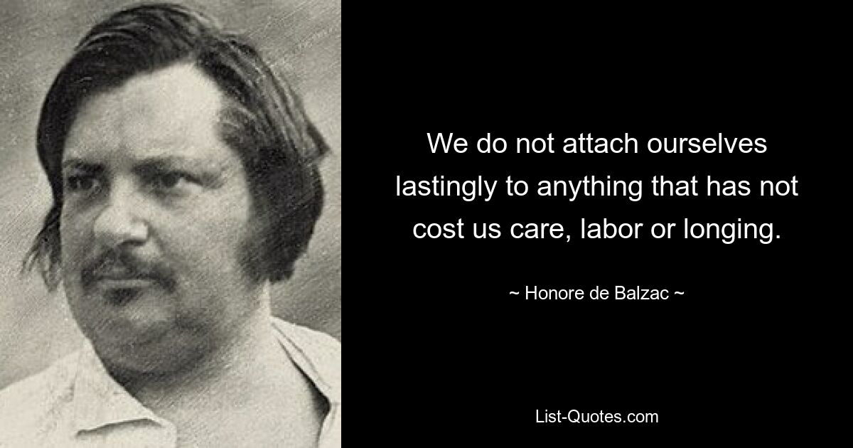 We do not attach ourselves lastingly to anything that has not cost us care, labor or longing. — © Honore de Balzac