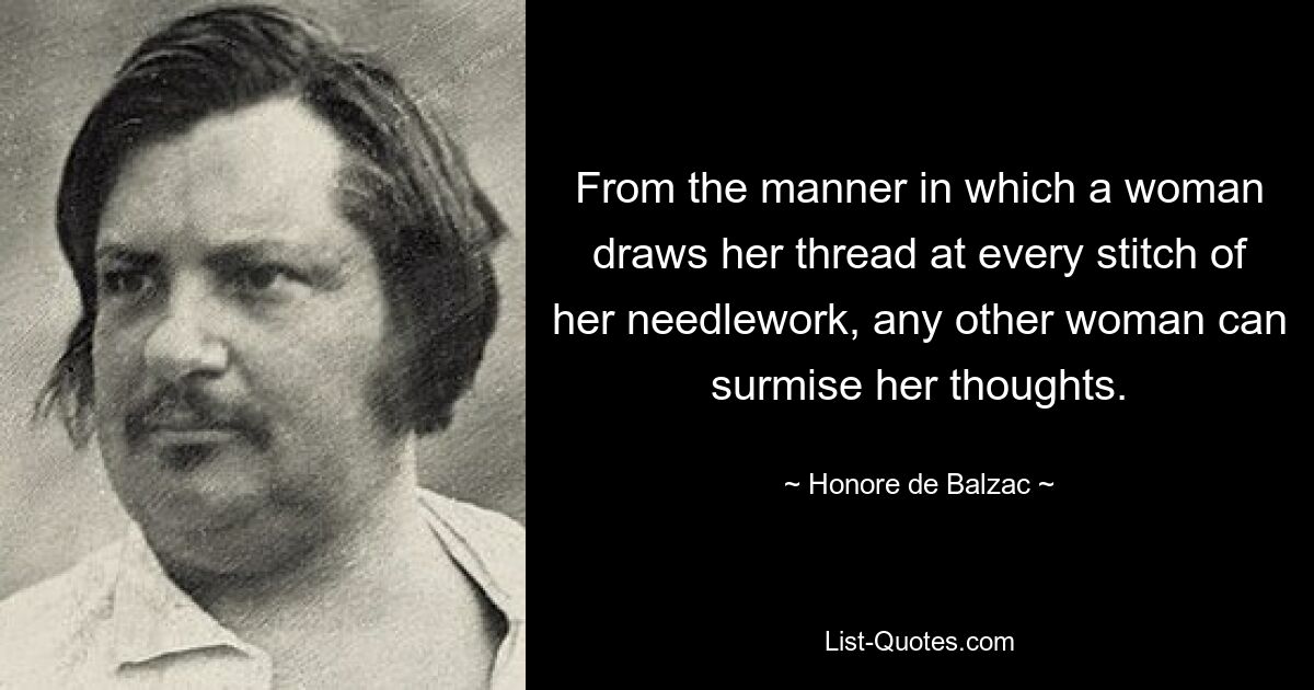 From the manner in which a woman draws her thread at every stitch of her needlework, any other woman can surmise her thoughts. — © Honore de Balzac