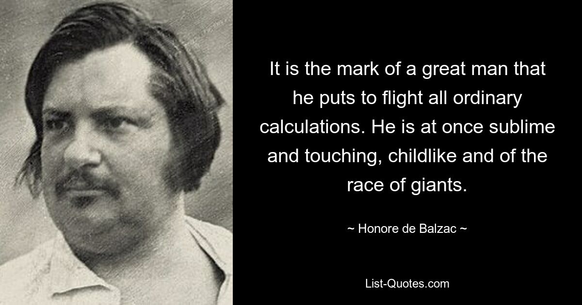 It is the mark of a great man that he puts to flight all ordinary calculations. He is at once sublime and touching, childlike and of the race of giants. — © Honore de Balzac