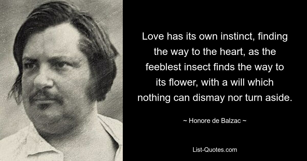 Love has its own instinct, finding the way to the heart, as the feeblest insect finds the way to its flower, with a will which nothing can dismay nor turn aside. — © Honore de Balzac