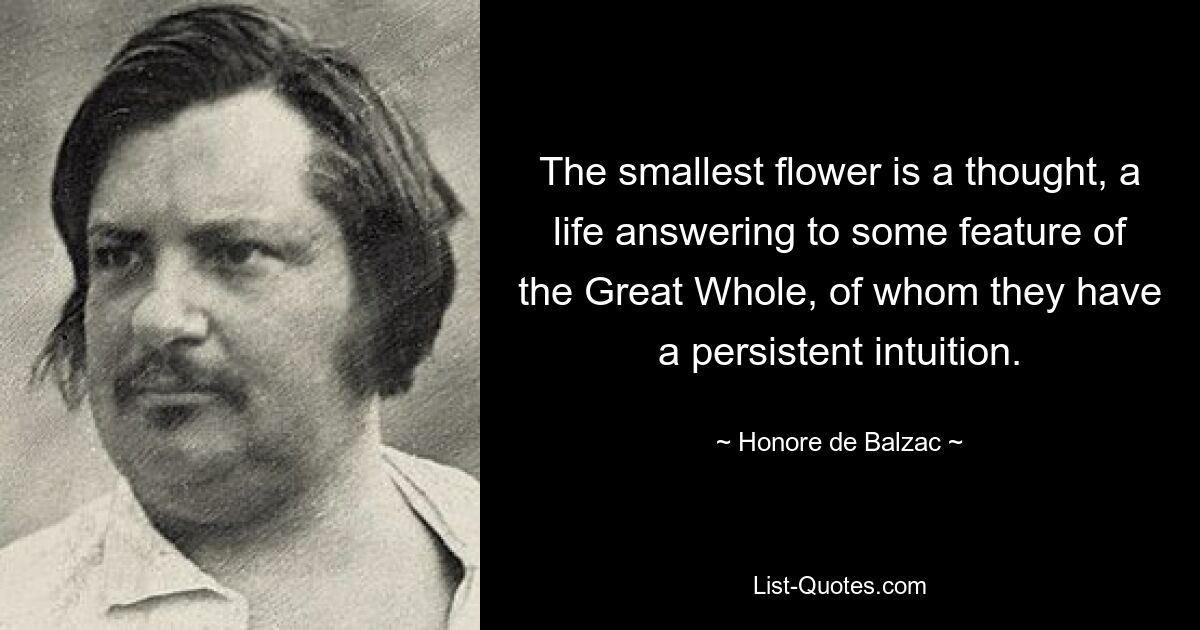 The smallest flower is a thought, a life answering to some feature of the Great Whole, of whom they have a persistent intuition. — © Honore de Balzac