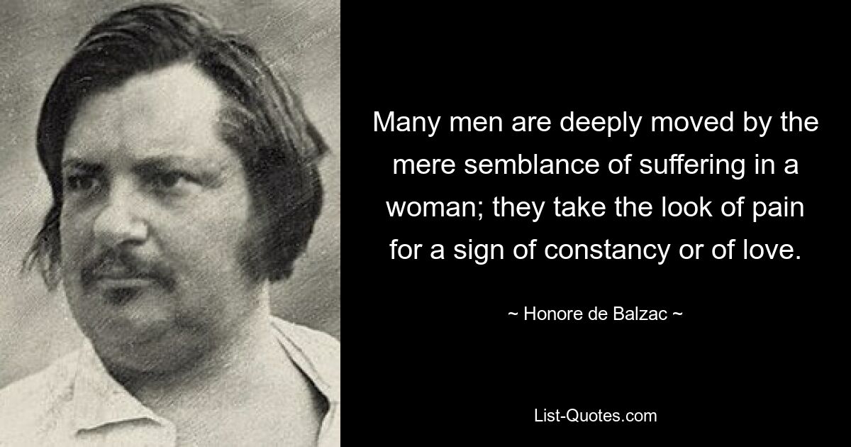 Many men are deeply moved by the mere semblance of suffering in a woman; they take the look of pain for a sign of constancy or of love. — © Honore de Balzac