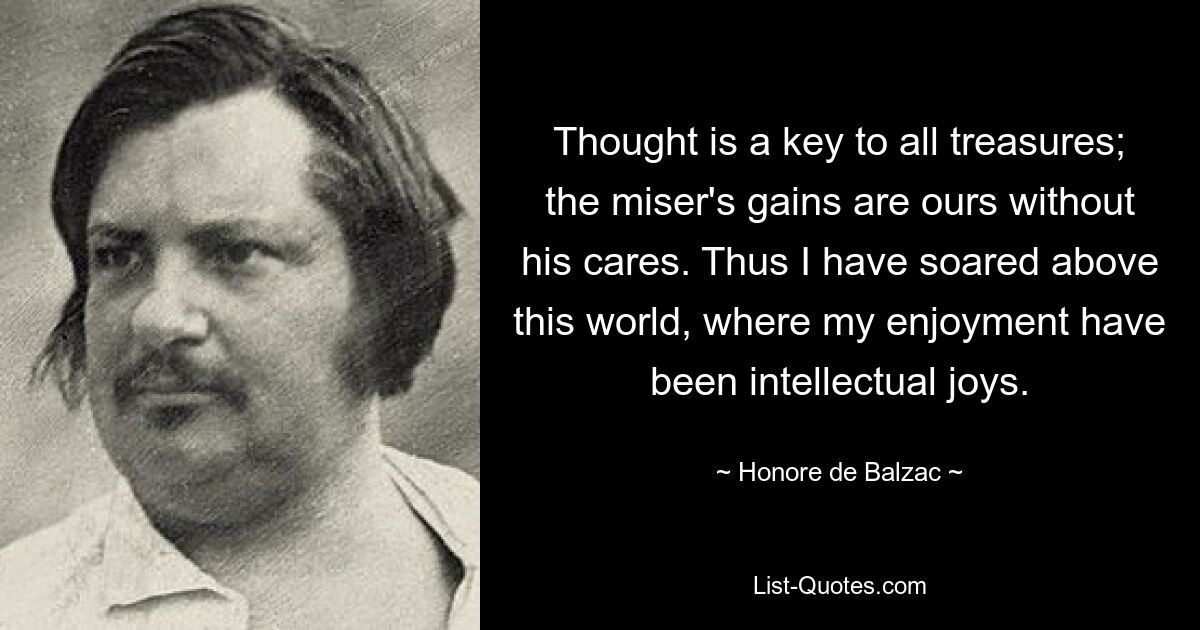 Thought is a key to all treasures; the miser's gains are ours without his cares. Thus I have soared above this world, where my enjoyment have been intellectual joys. — © Honore de Balzac