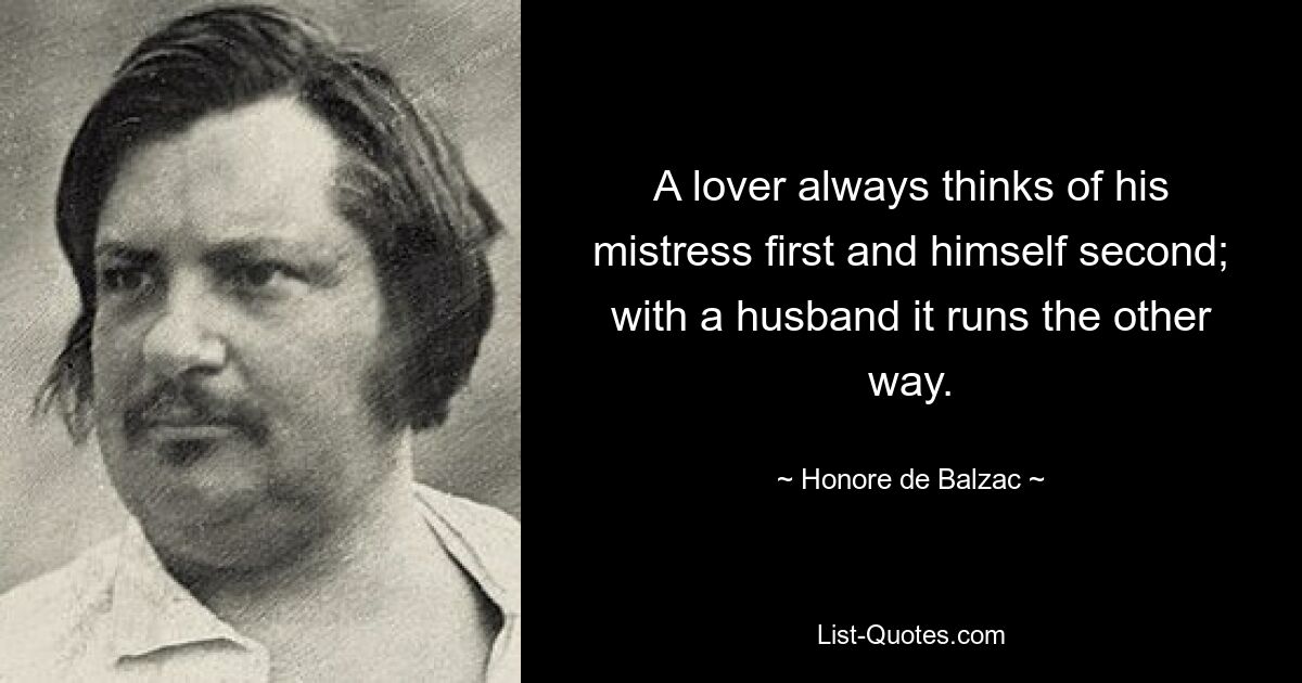 A lover always thinks of his mistress first and himself second; with a husband it runs the other way. — © Honore de Balzac