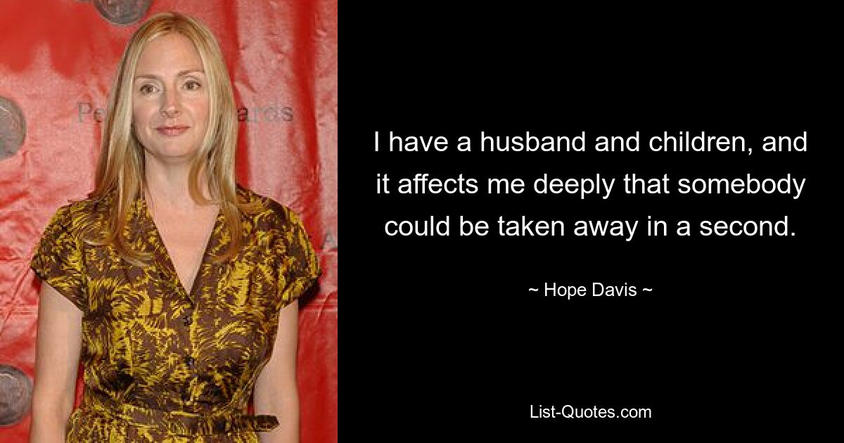 I have a husband and children, and it affects me deeply that somebody could be taken away in a second. — © Hope Davis