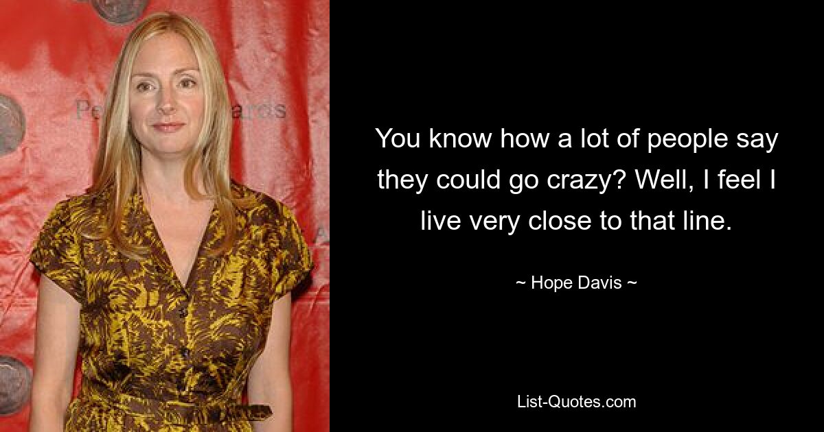 You know how a lot of people say they could go crazy? Well, I feel I live very close to that line. — © Hope Davis