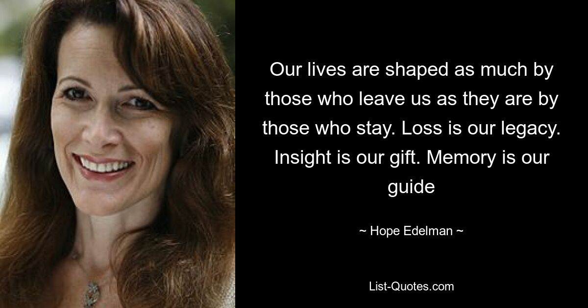 Our lives are shaped as much by those who leave us as they are by those who stay. Loss is our legacy. Insight is our gift. Memory is our guide — © Hope Edelman