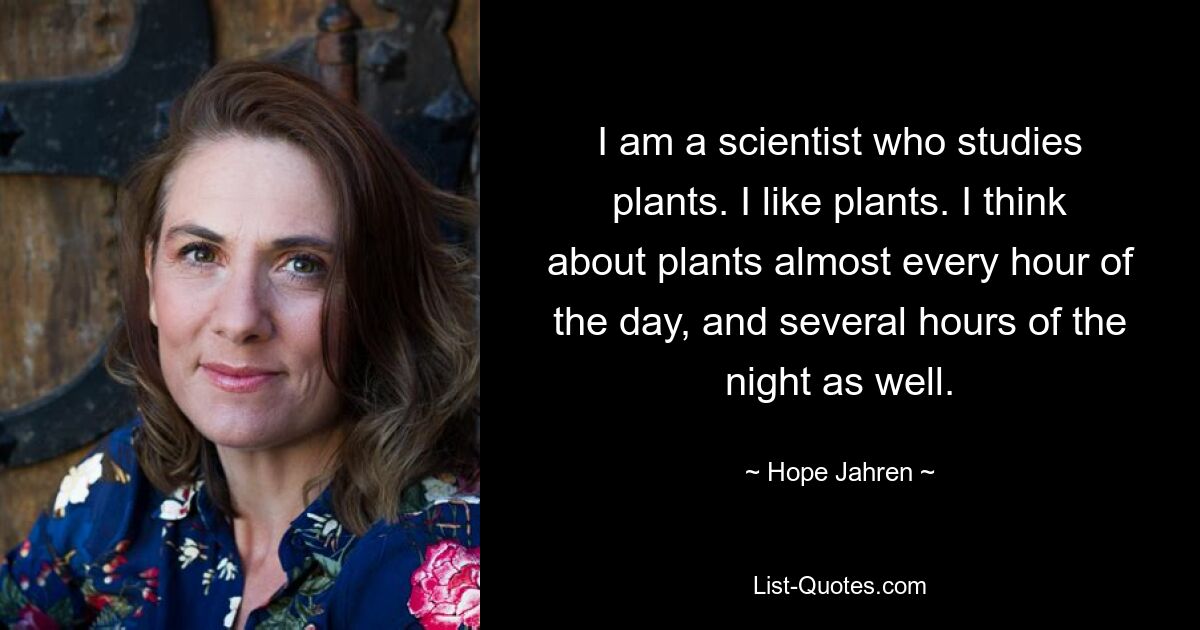 I am a scientist who studies plants. I like plants. I think about plants almost every hour of the day, and several hours of the night as well. — © Hope Jahren