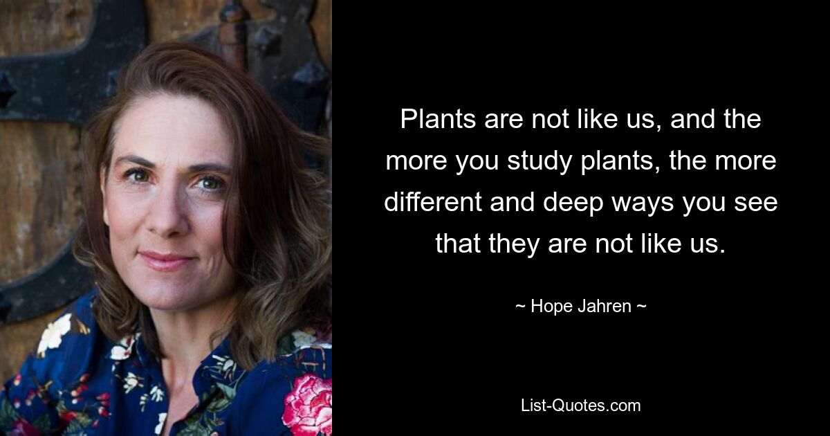 Plants are not like us, and the more you study plants, the more different and deep ways you see that they are not like us. — © Hope Jahren