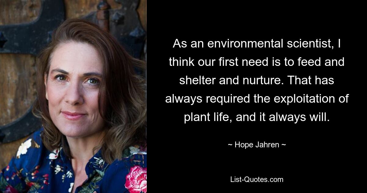 As an environmental scientist, I think our first need is to feed and shelter and nurture. That has always required the exploitation of plant life, and it always will. — © Hope Jahren